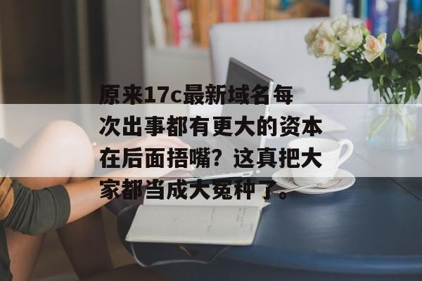 原来17c最新域名每次出事都有更大的资本在后面捂嘴?这真把大家都当成大冤种了。
