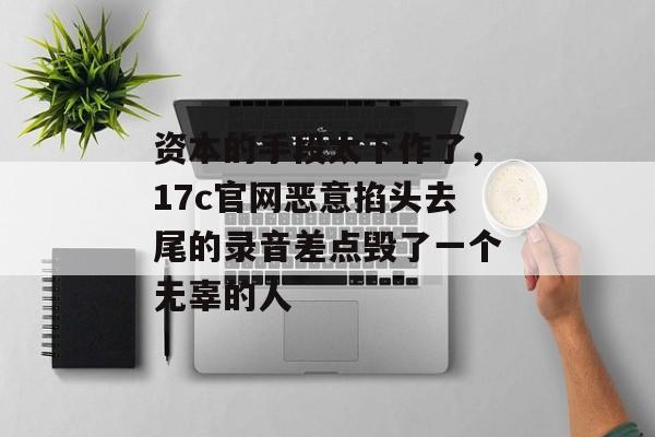 资本的手段太下作了,17c官网恶意掐头去尾的录音差点毁了一个无辜的人