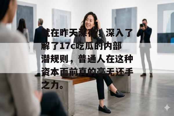 就在昨天深夜，深入了解了17c吃瓜的内部潜规则，普通人在这种资本面前真的毫无还手之力。
