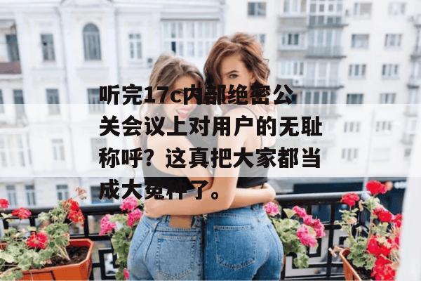 听完17c内部绝密公关会议上对用户的无耻称呼？这真把大家都当成大冤种了。