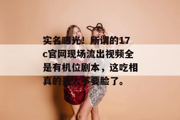 实名曝光！所谓的17c官网现场流出视频全是有机位剧本，这吃相真的是太不要脸了。