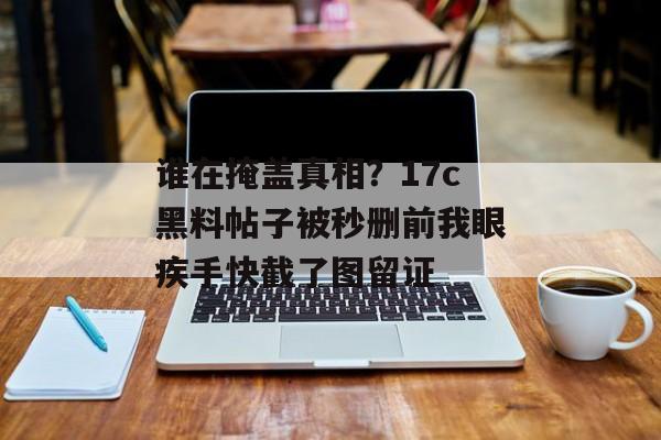 谁在掩盖真相?17c黑料帖子被秒删前我眼疾手快截了图留证