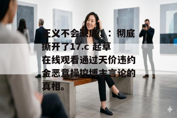 正义不会缺席，：彻底撕开了17.c 起草在线观看通过天价违约金恶意操控博主言论的真相。