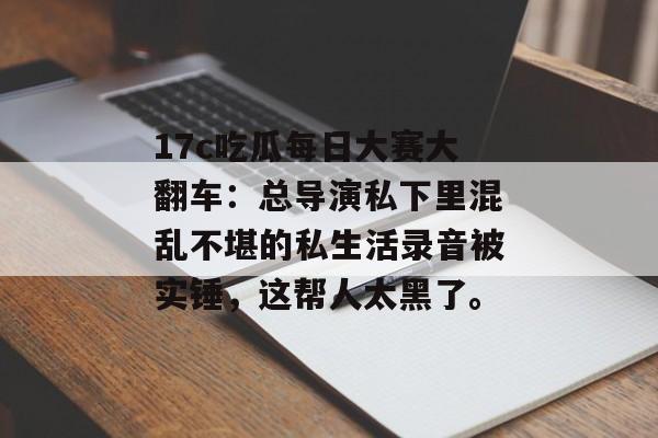 17c吃瓜每日大赛大翻车:总导演私下里混乱不堪的私生活录音被实锤,这帮人太黑了。