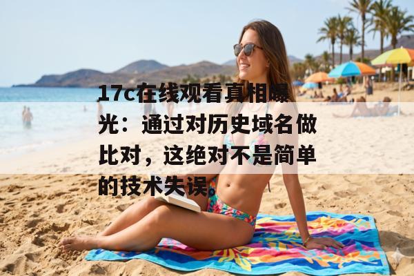 17c在线观看真相曝光：通过对历史域名做比对，这绝对不是简单的技术失误。