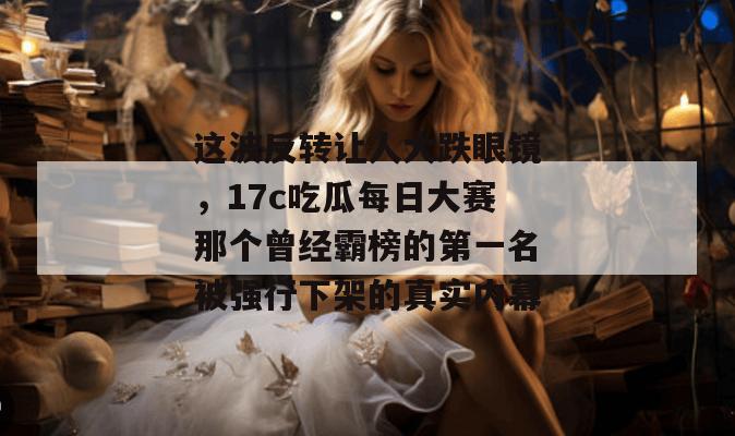 这波反转让人大跌眼镜,17c吃瓜每日大赛那个曾经霸榜的第一名被强行下架的真实内幕