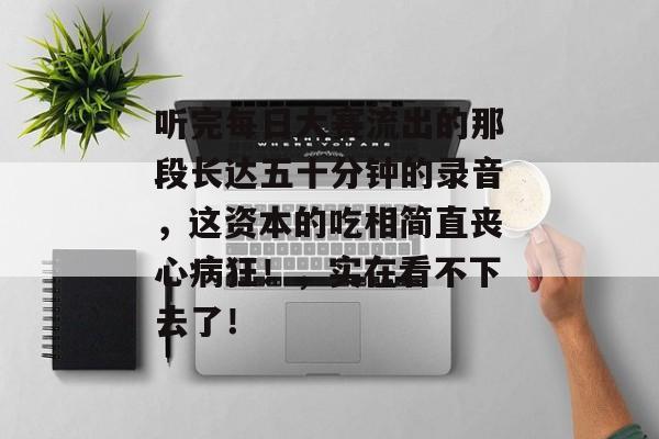 听完每日大赛流出的那段长达五十分钟的录音,这资本的吃相简直丧心病狂!,实在看不下去了!