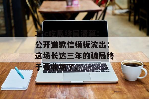 17c吃瓜终局清算:公开道歉信模板流出:这场长达三年的骗局终于要收场了。