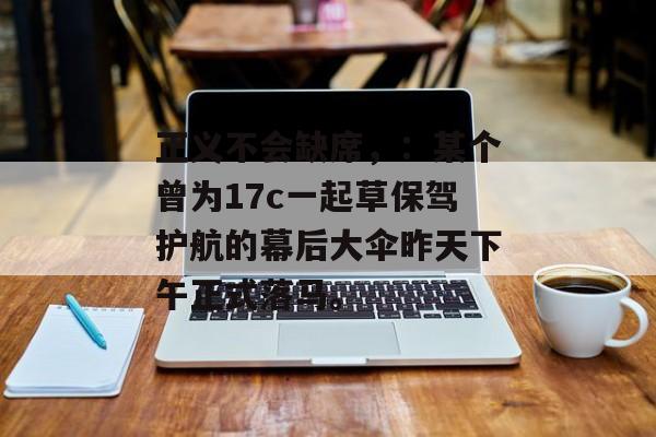 正义不会缺席，：某个曾为17c一起草保驾护航的幕后大伞昨天下午正式落马。