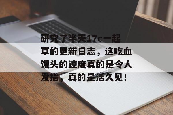 研究了半天17c一起草的更新日志，这吃血馒头的速度真的是令人发指，真的是活久见！