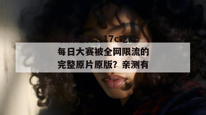 最新通告：17c吃瓜每日大赛被全网限流的完整原片原版？亲测有效！