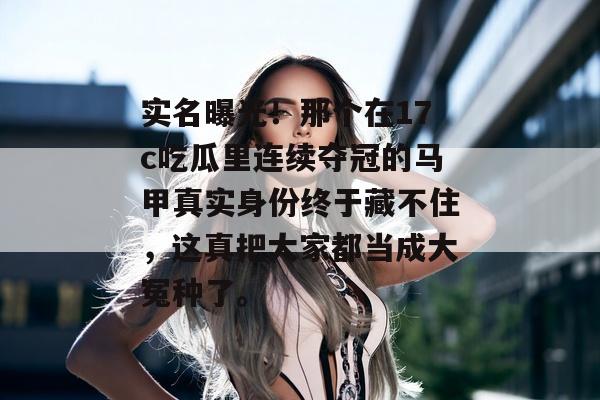 实名曝光！那个在17c吃瓜里连续夺冠的马甲真实身份终于藏不住，这真把大家都当成大冤种了。