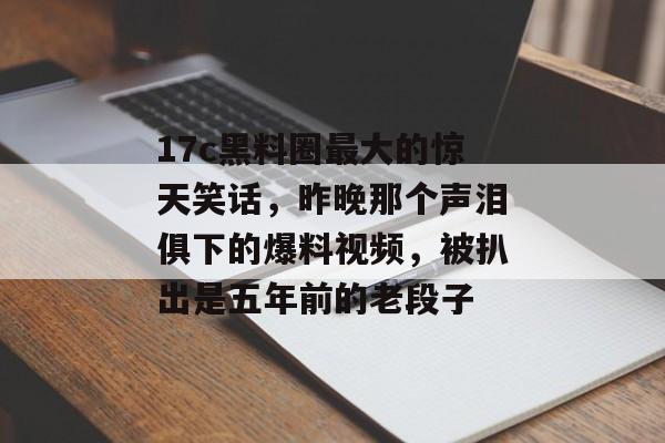 17c黑料圈最大的惊天笑话,昨晚那个声泪俱下的爆料视频,被扒出是五年前的老段子